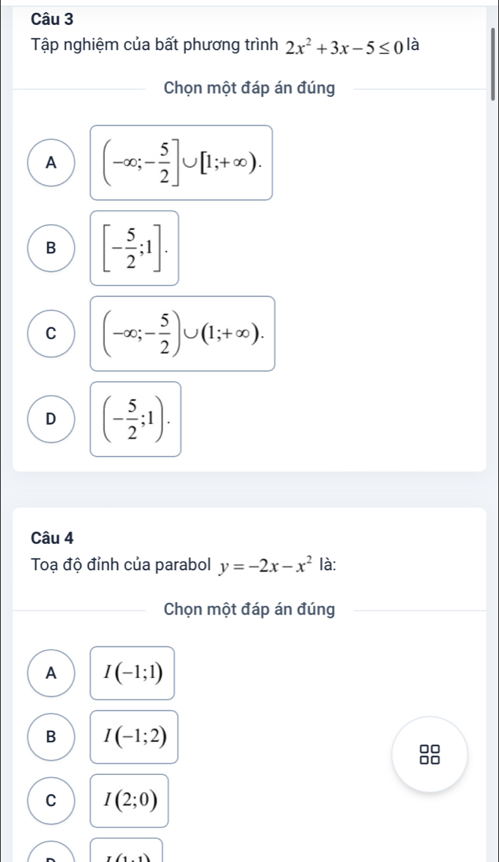 Tập nghiệm của bất phương trình 2x^2+3x-5≤ 0 là
Chọn một đáp án đúng
A (-∈fty ;- 5/2 ]∪ [1;+∈fty ).
B [- 5/2 ;1].
C (-∈fty ;- 5/2 )∪ (1;+∈fty ).
D (- 5/2 ;1). 
Câu 4
Toạ độ đỉnh của parabol y=-2x-x^2 là:
Chọn một đáp án đúng
A I(-1;1)
B I(-1;2)
I
C I(2;0)
(1,1)