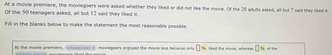 At a movie premiere, the moviegoers were asked whether they liked or did not like the movie. Of the 20 adults asked, all but 7 said they liked it. 
Of the 50 teenagers asked, all but 12 said they liked it. 
Fill in the blanks below to make the statement the most reasonable possible. 
At the movie premiere, (choose one) moviegoers enjoyed the movie less because only % liked the movie, whereas of the