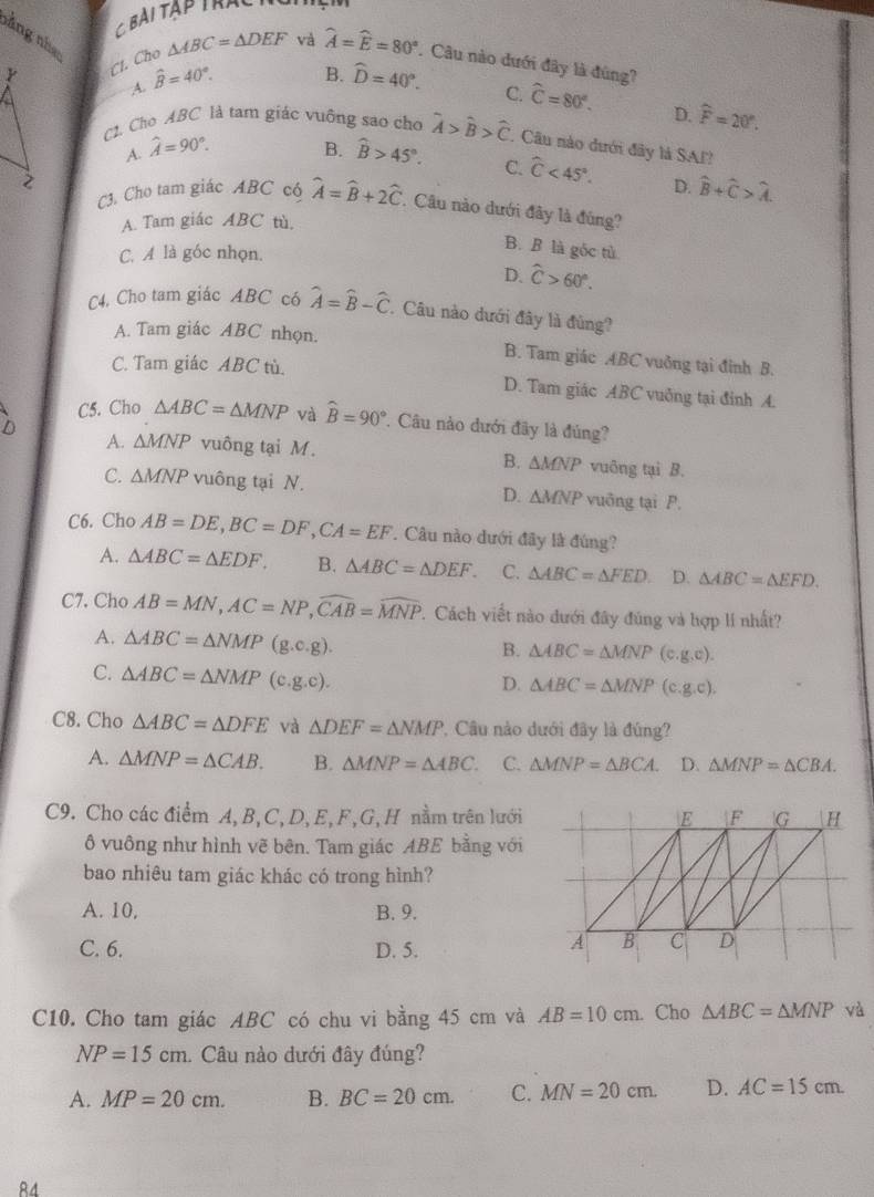 nằng nha
Y
Cl. Cho △ ABC=△ DEF và widehat A=widehat E=80°. Câu nào dưới đây là đúng?
A. widehat B=40°.
B. widehat D=40°. C. widehat C=80°. D. widehat F=20°.
C. Cho A.BC là tam giác vuông sao cho hat A>hat B>hat C. Câu nào dưới đây là SAF?
A. hat A=90°. B. widehat B>45°. C. widehat C<45°. D. hat B+hat C>hat A.
2
C3. Cho tam giác ABC có widehat A=widehat B+2widehat C *  Câu nào dưới đây là đúng?
A. Tam giác ABC tù.
C. A là góc nhọn.
B. B là gốc tử
D. widehat C>60°.
C4. Cho tam giác ABC có widehat A=widehat B-widehat C. Câu nào dưới đây là đùng?
A. Tam giác ABC nhọn. B. Tam giác ABC vuởng tại đỉnh B.
C. Tam giác ABC tù. D. Tam giác ABC vuởng tại đính A.
C5. Cho △ ABC=△ MNP và widehat B=90° 7. Câu nào dưới đây là đúng?
A. △ MNP vuông tại M. vuông tại B.
B. △ MNP
C. △ MNP vuông tại N. D. △ MNP vuỡng tại P.
C6. Cho AB=DE,BC=DF,CA=EF. Câu nào dưới đây là đúng?
A. △ ABC=△ EDF. B. △ ABC=△ DEF. C. △ ABC=△ FED D. △ ABC=△ EFD.
C7. Cho AB=MN,AC=NP,widehat CAB=widehat MNP 7. Cách viết nào dưới đây đúng và hợp lí nhất?
A. △ ABC=△ NMP(g.c.g).
B. △ ABC=△ MNP(c.g.c).
C. △ ABC=△ NMP(c.g.c).
D. △ ABC=△ MNP(c.g.c).
C8. Cho △ ABC=△ DFE và △ DEF=△ NMP. Câu nào dưới đây là đúng?
A. △ MNP=△ CAB. B. △ MNP=△ ABC. C. △ MNP=△ BCA. D、 △ MNP=△ CBA.
C9. Cho các điểm A, B,C, D, E,F,G, H nằm trên lưới
ô vuông như hình vẽ bên. Tam giác ABE bằng với
bao nhiêu tam giác khác có trong hình?
A. 10, B. 9.
C. 6. D. 5.
C10. Cho tam giác ABC có chu vi bằng 45 cm và AB=10cm. Cho △ ABC=△ MNP và
NP=15cm 1. Câu nào dưới đây đúng?
A. MP=20cm. B. BC=20cm. C. MN=20cm. D. AC=15cm.
R4