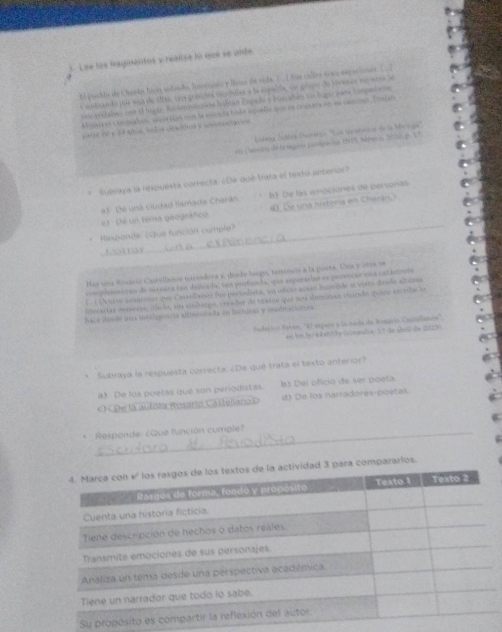 Lee los fragmentos y realisa lo que se olde.
El pueblo de Cherán laco aobado, luotnes y leus de vida. (  I tua callos érau expacioes [  ]
antands pur una de sltas, con grandes nstotdias a la espalda, un greo de iovenas eo etsa de
uas avillatan con el lugar. Ractenionoa hábisó lvgado y biocaban cá bígar para homped ate
Misarras coniiatón, segortián con la gnada tode aquelle que se crunara en ln caminó. Tmian
20 y 44 áños, tolos cradios y untveritáçios
Katega Júdtos Cuerrora ''Los seosónias de la Mlelipa
en Cueaeia de la regira tamqpecoa, INEE Mésica N000. p. 17
Subraya la respuesta correcta: ¿De qué trata el texto anterior?
a) De una ciudad llamada Cherán b) (e las emociónes de personas
_
e) De un tema geográfico 4. De una nistoria en Cherán.)
Responde: ¿Que función cumple?
Avtar
_
May una Rosarío Castellanos narradora y, dúsdo luegó, tenmon a la poets. Una y otra se
coplementan de manera tan delicada, tan profunda, que separárías es provocar una catástrele
E 7 Ourte asímóio que Castellanos fue periodita, un ofcioacião humilde e visto disde altiza
Iterarías neveros, ófició, sun embargo, creades de textos que nos dannan cuardo quiru escribe lo
hate desde una ielgenría alimenrada en lectpas y meditaciones
Pederico Patín, ''El espeió y la mada de Ronario Castollania'
es bis b/4 k858x (msube 3 7 de abei de 2023)
Subraya la respuesta correcta: ¿De qué trata el texto anterior?
a) De los poetas que son periodistas. b) Del oficio de ser poeta.
«) De la autora Rosario Castelianos> d) De los narradores-poetas
、  Responde: ¿Que función cumple?
rlos.
Su pro