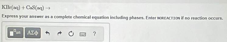 KBr(aq)+CaS(aq)
Express your answer as a complete chemical equation including phases. Enter NOREACTION if no reaction occurs.
□^(□)= AΣφ ?