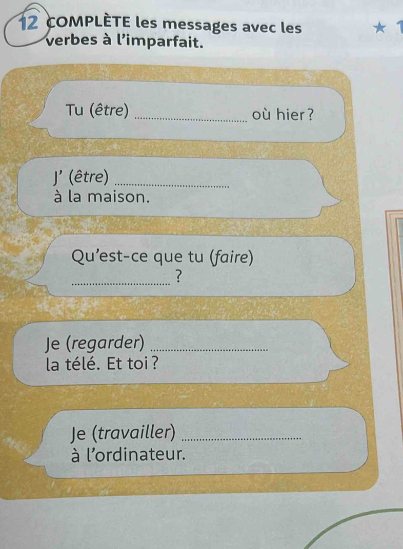 COMPLÈTE les messages avec les ★ 1 
verbes à l'imparfait. 
Tu (être) _où hier ? 
J' (être)_ 
à la maison. 
Qu'est-ce que tu (faire) 
_? 
Je (regarder)_ 
la télé. Et toi ? 
Je (travailler)_ 
à l'ordinateur.