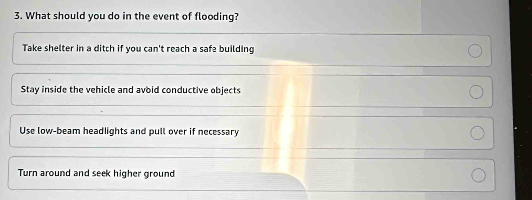 What should you do in the event of flooding?
Take shelter in a ditch if you can't reach a safe building
Stay inside the vehicle and avoid conductive objects
Use low-beam headlights and pull over if necessary
Turn around and seek higher ground