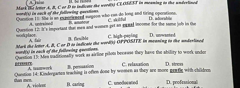 A. raise B. be raised
Mark the letter A, B, C or D to indicate the word(s) CLOSEST in meaning to the underlined
word(s) in each of the following questions.
Question 11: She is an experienced surgeon who can do long and tiring operations. D. adorable
A. untrained B. amateur C. skilful
Question 12: It’s important that men and women get an equal income for the same job in the
workplace. D. unwanted
A. fair B. flexible C. high-paying
Mark the letter A, B, C or D to indicate the word(s) OPPOSITE in meaning to the underlined
word(s) in each of the following questions.
Question 13: Men traditionally work as airline pilots because they have the ability to work under
pressure. D. stress
A. teamwork B. persuasion C. relaxation
Question 14: Kindergarten teaching is often done by women as they are more gentle with children
than men. D. professional
A. violent B. caring C. uneducated