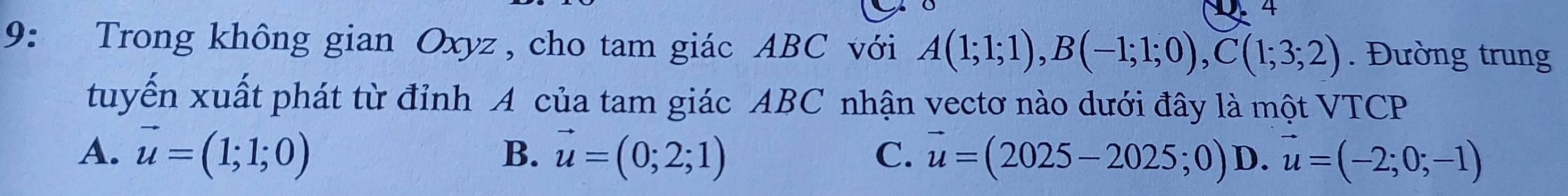 4
9: Trong không gian Oxyz , cho tam giác ABC với A(1;1;1), B(-1;1;0), C(1;3;2). Đường trung
tuyến xuất phát từ đỉnh A của tam giác ABC nhận vectơ nào dưới đây là một VTCP
B.
A. vector u=(1;1;0) vector u=(0;2;1) C. vector u=(2025-2025;0) D. vector u=(-2;0;-1)