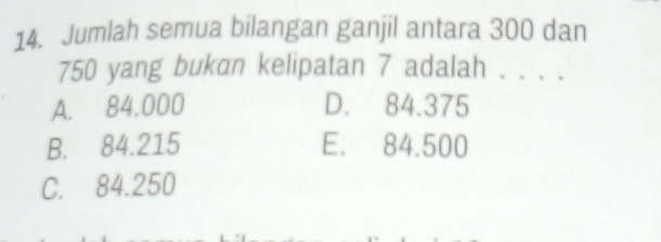 Jumlah semua bilangan ganjil antara 300 dan
750 yang bukan kelipatan 7 adalah . . . .
A. 84.000 D. 84.375
B. 84.215 E. 84.500
C. 84.250