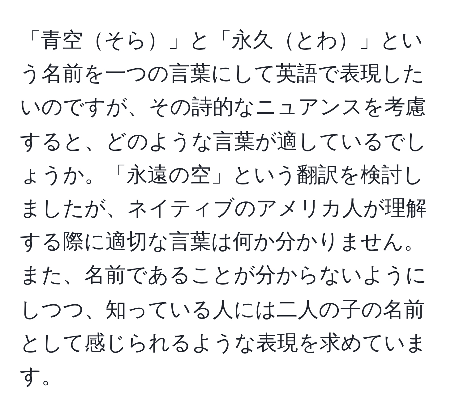 「青空そら」と「永久とわ」という名前を一つの言葉にして英語で表現したいのですが、その詩的なニュアンスを考慮すると、どのような言葉が適しているでしょうか。「永遠の空」という翻訳を検討しましたが、ネイティブのアメリカ人が理解する際に適切な言葉は何か分かりません。また、名前であることが分からないようにしつつ、知っている人には二人の子の名前として感じられるような表現を求めています。