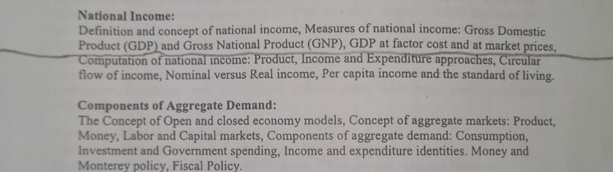 National Income: 
Definition and concept of national income, Measures of national income: Gross Domestic 
Product (GDP) and Gross National Product (GNP), GDP at factor cost and at market prices, 
Computation of national income: Product, Income and Expenditure approaches, Circular 
flow of income, Nominal versus Real income, Per capita income and the standard of living. 
Components of Aggregate Demand: 
The Concept of Open and closed economy models, Concept of aggregate markets: Product, 
Money, Labor and Capital markets, Components of aggregate demand: Consumption, 
Investment and Government spending, Income and expenditure identities. Money and 
Monterey policy, Fiscal Policy.