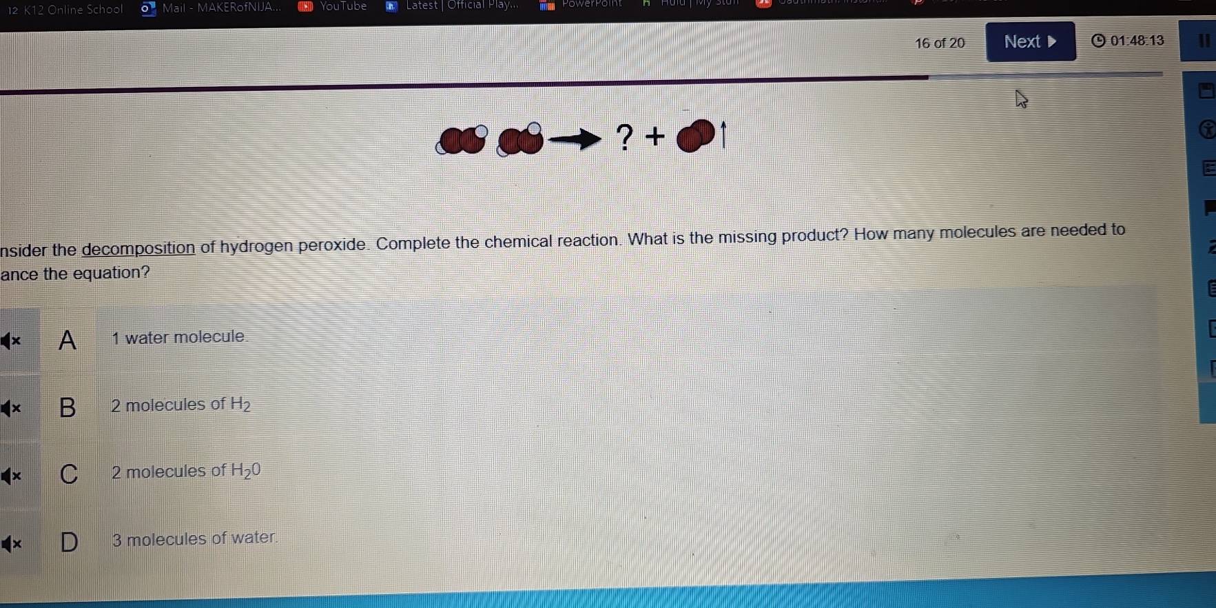 Online School Mail - MAKERofNIJA.. YouTube Latest | Official Play.
16 of 20 Next▶ 01:48:13 |
? +
nsider the decomposition of hydrogen peroxide. Complete the chemical reaction. What is the missing product? How many molecules are needed to
ance the equation?
1 water molecule
2 molecules of H_2
2 molecules of H_2O
3 molecules of water.