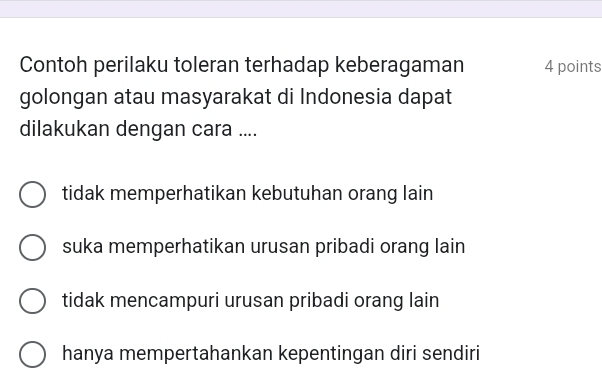 Contoh perilaku toleran terhadap keberagaman 4 points
golongan atau masyarakat di Indonesia dapat
dilakukan dengan cara ....
tidak memperhatikan kebutuhan orang lain
suka memperhatikan urusan pribadi orang lain
tidak mencampuri urusan pribadi orang lain
hanya mempertahankan kepentingan diri sendiri