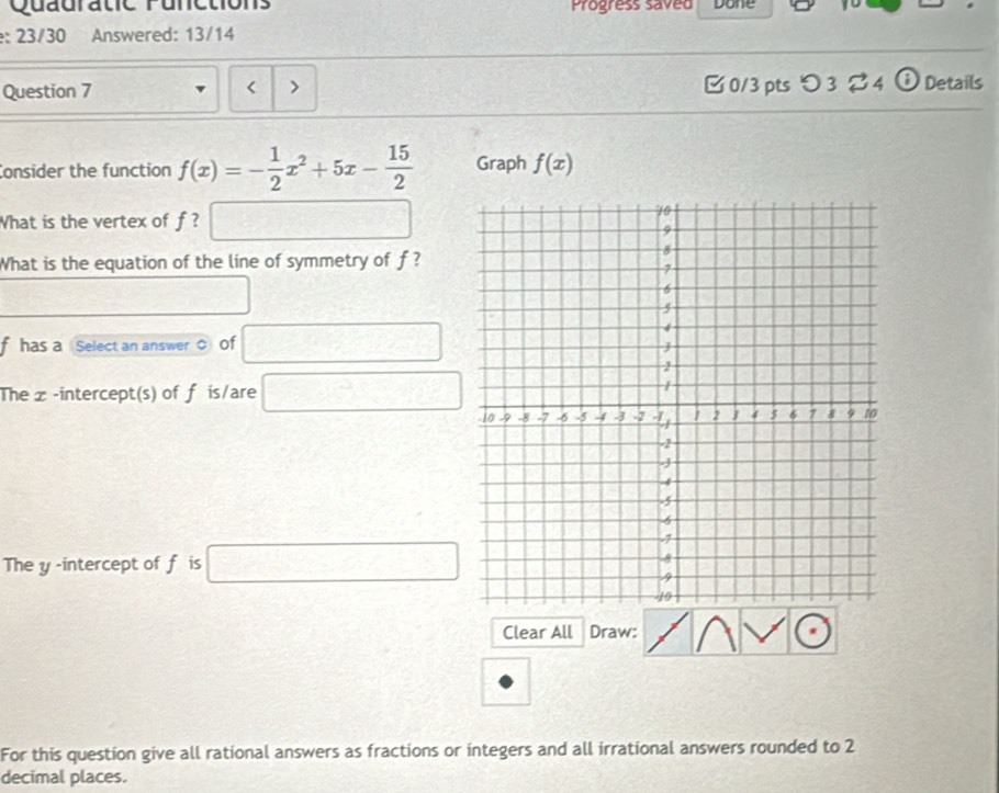 Quauratic Punetions Progress saved Done
: 23/30 Answered: 13/14
Question 7 0/3 pts つ 3%4 ⓘ Details
< >
Consider the function f(x)=- 1/2 x^2+5x- 15/2  Graph f(x)
What is the vertex of f ? □ 
What is the equation of the line of symmetry of f ?
□^(frac 1)2
f has a Select an answer 0 of □
The x -intercept(s) of f is/are □
The y -intercept of f is □
Clear All Draw:
For this question give all rational answers as fractions or integers and all irrational answers rounded to 2
decimal places.