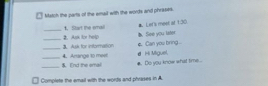 □ Match the parts of the email with the words and phrases. 
#. Let's mest at 1:30. 
_t. Start the smail b. fiee you later 
_3. Ask for insformation 2. Ask for help 
d Hi Miguel e Can you bring ... 
_$. Ind the emal 4. Artange to meer #. Do you know what time . 

Complete the email with the words and phrases in A.