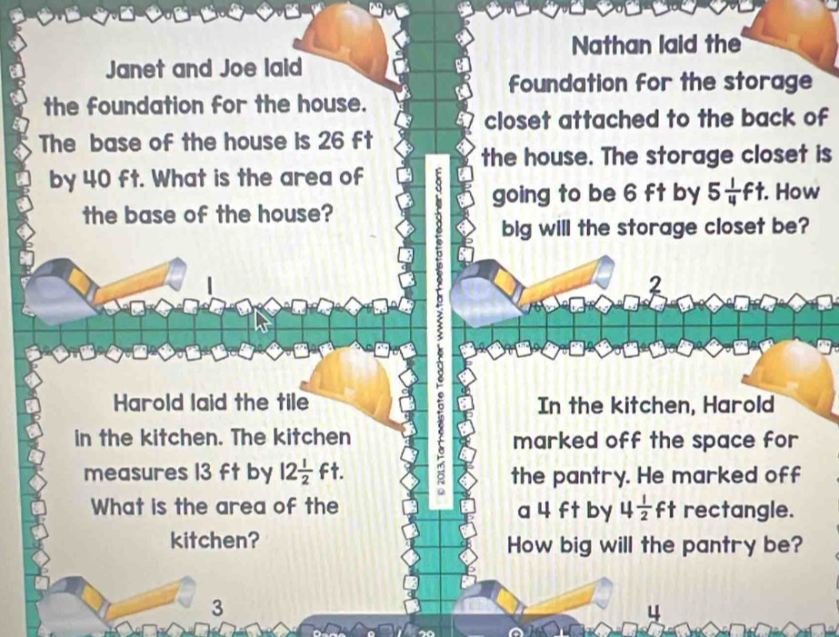 Nathan laid the 
Janet and Joe laid 
foundation for the storage 
the foundation for the house. 
closet attached to the back of 
The base of the house is 26 ft
the house. The storage closet is 
by 40 ft. What is the area of 
going to be 6 ft by 5 1/4 ft. How 
the base of the house? 
big will the storage closet be? 
2 
Harold laid the tile In the kitchen, Harold 
in the kitchen. The kitchen marked off the space for 
measures 13 ft by 12 1/2 ft. the pantry. He marked off 
What is the area of the a 4 ft by 4 1/2 ft rectangle. 
kitchen? How big will the pantry be?
3
4