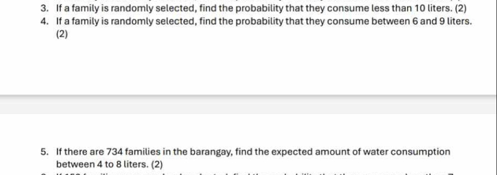 If a family is randomly selected, find the probability that they consume less than 10 liters. (2) 
4. If a family is randomly selected, find the probability that they consume between 6 and 9 liters. 
(2) 
5. If there are 734 families in the barangay, find the expected amount of water consumption 
between 4 to 8 liters. (2)