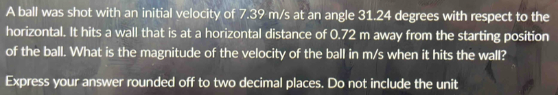 A ball was shot with an initial velocity of 7.39 m/s at an angle 31.24 degrees with respect to the 
horizontal. It hits a wall that is at a horizontal distance of 0.72 m away from the starting position 
of the ball. What is the magnitude of the velocity of the ball in m/s when it hits the wall? 
Express your answer rounded off to two decimal places. Do not include the unit