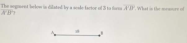 The segment below is dilated by a scale factor of 3 to form overline A'B'. What is the measure of
overline A'B' 2
A 18 B