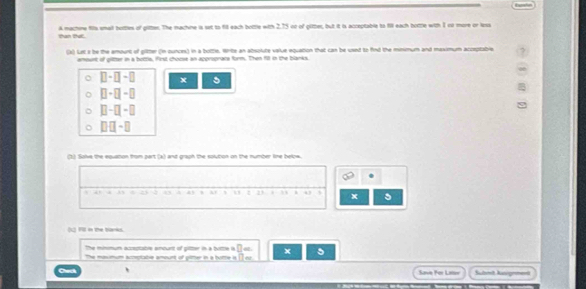 than that. A machine fils emall hottles of gitten. The machine is set to fill each bottle with 2.75 or of glitter, but it is acceptable to fill each bottle with 1 oo more or less 
(x) Lel a be the amount of plitter (in ounces) in a bottle. Write an absolute value equation that can be used to find the mmimum and maximum acceptable 
amount of gitter in a buttle, first chocse an approprace form. Then fit in the blanks.
□ -□ -□ x
□ -□ -□
□ -□ -□
□ □ -□
(1) Solve the equaton from part (a) and graph the solution on the number line belnw. 
x 
c) Fill i the tarks 
The minmum acceptable anourt of gitter in a brittle ia □ =
The maxmum acreptable amount of gitter in a hofte is □ = x 5
, Save For Lalsv Sulomt Auignment