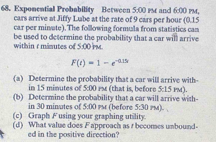 Exponential Probability Between 5:00 PM and 6:00 PM, 
cars arrive at Jiffy Lube at the rate of 9 cars per hour (0.15
car per minute). The following formula from statistics can 
be used to determine the probability that a car will arrive 
within t minutes of 5:00 PM.
F(t)=1-e^(-0.15t)
(a) Determine the probability that a car will arrive with- 
in 15 minutes of 5:00 PM (that is, before 5:15PM). 
(b) Determine the probability that a car will arrive with- 
in 30 minutes of 5:00 PM (before 5:30PM). 
(c) Graph F using your graphing utility. 
(d) What value does F approach as t becomes unbound- 
ed in the positive direction?