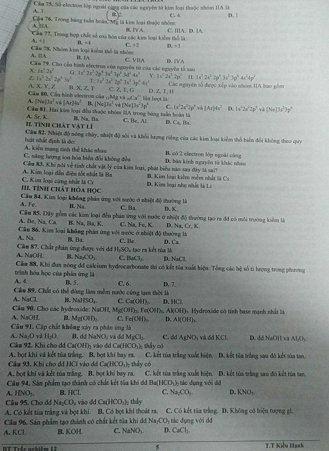 Số electron lớp ngoài cùng của các nguyên tử kim loại thuộc nhóm IIA là
A. 3. B. 2 C. 4 D. |
Cậu 76. Trong bảng tuần hoàn, Mỹ là kim loại thuộc nhóm:
A. llA. C. IlIA. D. IA.
B. IVA.
Cầu 77. Trong hợp chất số oxi hóa của các kim loại kiểm thổ là:
A. +l B. +4 C. +2 D. +3
Câu 78. Nhóm kim loại kiểm thổ là nhóm:
A. IIA B. IA C. VIIA D. IVA
Câu 79. Cho cấu hình electron của nguyên tử của các nguyên tố sau
X: 1s^22s^2 G:
Z 1s^22s^22p^63s^2 1s^22s^22p^63s^23p^63d^24s^2 Y:1s^22s^22p^2 H:1s^22s^22p^63s^23p^64s^24p^2
T: 1s^22s^22p^63s^23p^64s^2 Các nguyên tố được xếp vào nhóm IIA bao gồm
A. X,Y,Z B. X, Z, T C. Z,T, G D. Z,T, H
Câu 80. Cầu hình electron của _12Mg va_20Ca^(2+) ần lượt là:
A. [Ne]3s^2 và [Ar]4s^2 B. [Ne]3s^2 và [Ne]3s^23p^6 C. 1s^22s^22p^6 và [Ar]4s^2 D. 1s^22s^22p^6 và [Ne]3s^23p^6
Câu 81. Hai kim loại đều thuộc nhóm IIA trong bảng tuần hoàn là
A. Sr, K. B. Na, Ba. C. Be, Al. D. Ca, Ba.
Il tÍnh chát vật lí
Câu 82. Nhiệt độ nóng chảy, nhiệt độ sối và khối lượng riêng của các kim loại kiểm thổ biến đổi không theo quy
luật nhất định là do:
A. kiểu mạng tinh thể khác nhau B. có 2 electron lớp ngoài cùng
C. năng lượng ion hóa biến đồi không đều D. bản kính nguyên tử khác nhau
Câu 83. Khi nói về tính chất vật lý của kim loại, phát biểu nào sau đây là sai?
A. Kim loại dẫn điện tốt nhất là Ba B. Kim loại kiểm mềm nhất là Cs
C. Kim loại cứng nhất là Cr D. Kim loại nhẹ nhất là Li
III. TÍNH ChÁt hóa học
Câu 84. Kim loại không phản ứng với nước ở nhiệt độ thường là
A. Fe. B. Na. C. Ba. D. K.
Câu 85. Dãy gồm các kim loại đều phản ứng với nước ở nhiệt độ thường tạo ra dd có môi trường kiểm là
A. Be, Na, Ca. B. Na, Ba, K. C. Na, Fe, K. D. Na, Cr, K.
Câu 86. Kim loại không phản ứng với nước ở nhiệt độ thường là
A. Na. B. Ba. C. Be. D. Ca.
Câu 87. Chất phản ứng được với d H_2SO_4 tạo ra kết tủa là
A. NaOH. B. Na_2CO_3. C. BaCl_2. D. NaCl.
Câu 88. Khi đun nóng dd calcium hydrocarbonate thì có kết tủa xuất hiện. Tổng các hệ số tỉ lượng trong phương
trình hóa học của phản ứng là
A. 4. B. 5. C. 6. D. 7.
Câu 89. Chất có thể dùng làm mềm nước cứng tạm thời là
A. NaCL C. Ca(OH)_2. D. HCl.
NaHSO_4.
Câu 90. Cho các hydroxide: Na OI L Mg(OH)_2,Fe(OH)_3,Al(OH)_3 g. Hydroxide có tính base mạnh nhất là
A. NaOH. B. Mg(OH)_2. C. Fe(OH)_3. D. Al(OH)_3.
Câu 91. Cặp chất không xảy ra phản ứng là
A. Na_2O và H_2O. B. dd NaNO_3 và dd MgCl_2. C. dd AgNO_3 và dd KCl. D. dd NaOH và Al_2O_3.
Câu 92. Khi cho dd Ca(OH)_2 vào dd Ca(HCO_3)_2 thẩy có
A. bọt khí và kết tủa trắng. B. bọt khí bay ra. C. kết tủa trắng xuất hiện. D. kết tủa trắng sau đó kết tủa tan.
Câu 93. Khi cho dd HCl vào dd Ca(HCO_3)_2 thấy có
A. bọt khí và kết tủa trắng. B. bọt khí bay ra. C. kết tủa trắng xuất hiện. D. kết tủa trắng sau đó kết tủa tan.
Câu 94. Sản phẩm tạo thành có chất kết tùa khi d Ba(HCO_3) 2tác dụng với d
A. HNO_3. B. HCl. C. Na_2CO_3. D. KNO_3.
Câu 95. Cho dd Na_2CO_3 vào dd Ca(HCO_3) 2 thấy
A. Có kết tủa trắng và bọt khí. B. Có bọt khí thoát ra. C. Có kết tủa trắng. D. Không có hiện tượng gì.
Câu 96. Sản phẩm tạo thành có chất kết tủa khi dd Na_2CO_3 tác dụng với d
C. NaNO_3. D.
A. KCJ B. ∠ OH CaCl_2.
5
BT Trắc nghiêm 12 T.T Kiều Hạnh