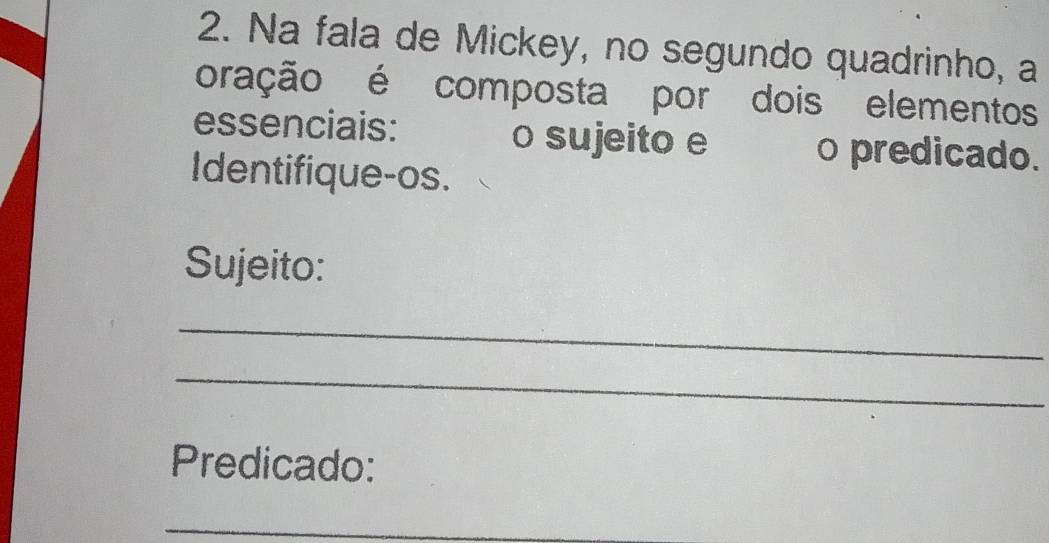 Na fala de Mickey, no segundo quadrinho, a 
oração é composta por dois elementos 
essenciais: __o sujeito e __ o predicado. 
Identifique-os. 
Sujeito: 
_ 
_ 
Predicado: 
_