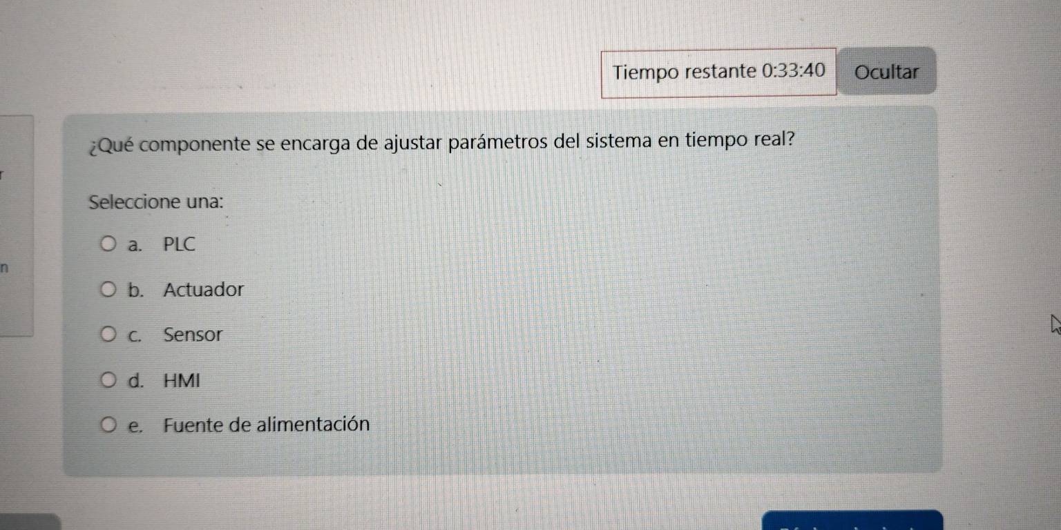 Tiempo restante 0:33:40 Ocultar
¿Qué componente se encarga de ajustar parámetros del sistema en tiempo real?
Seleccione una:
a. PLC
n
b. Actuador
c. Sensor
d. HMI
e. Fuente de alimentación