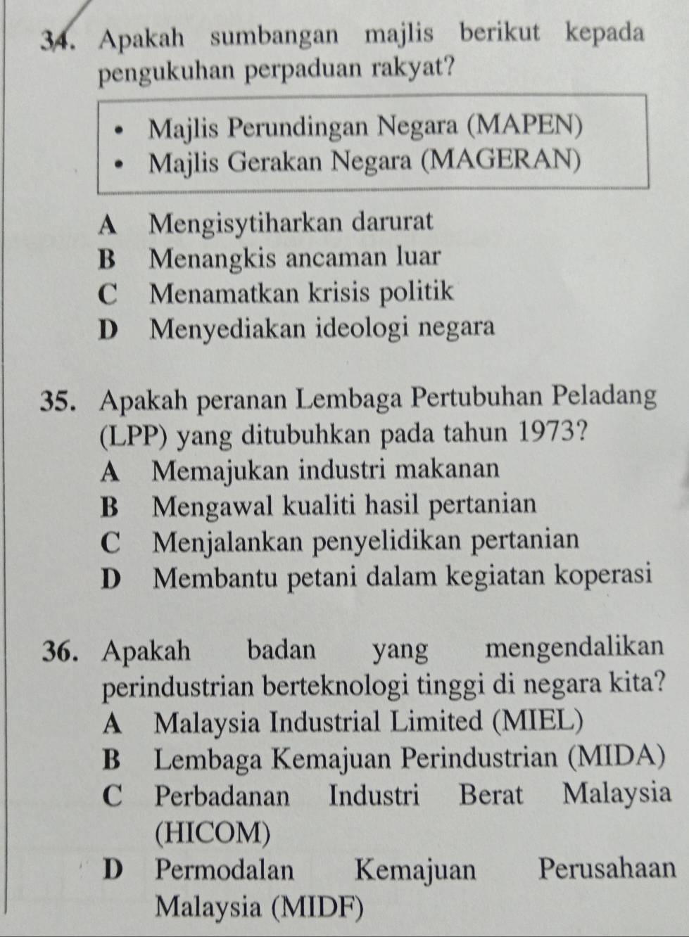 Apakah sumbangan majlis berikut kepada
pengukuhan perpaduan rakyat?
Majlis Perundingan Negara (MAPEN)
Majlis Gerakan Negara (MAGERAN)
A Mengisytiharkan darurat
B Menangkis ancaman luar
C Menamatkan krisis politik
D Menyediakan ideologi negara
35. Apakah peranan Lembaga Pertubuhan Peladang
(LPP) yang ditubuhkan pada tahun 1973?
A Memajukan industri makanan
B Mengawal kualiti hasil pertanian
C Menjalankan penyelidikan pertanian
D Membantu petani dalam kegiatan koperasi
36. Apakah badan yang mengendalikan
perindustrian berteknologi tinggi di negara kita?
A Malaysia Industrial Limited (MIEL)
B Lembaga Kemajuan Perindustrian (MIDA)
C Perbadanan Industri Berat Malaysia
(HICOM)
D Permodalan Kemajuan Perusahaan
Malaysia (MIDF)