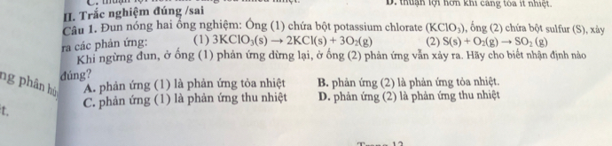 mm D. thuận lợi hơn khi cáng tòa ít nhiệt.
II. Trắc nghiệm đúng /sai
Câu 1. Đun nóng hai ổng nghiệm: Ông (1) chứa bột potassium chlorate (KClO_3) , ống (2) chứa bột sulfur (S), xảy
ra các phản ứng: (1) 3KClO_3(s)to 2KCl(s)+3O_2(g) (2) S(s)+O_2(g)to SO_2(g)
Khi ngừng đun, ở ống (1) phản ứng dừng lại, ở ống (2) phản ứng vẫn xảy ra. Hãy cho biết nhận định nào
đúng?
ng phân hù A. phản ứng (1) là phản ứng tỏa nhiệt B. phản ứng (2) là phản ứng tỏa nhiệt.
t C. phản ứng (1) là phản ứng thu nhiệt D. phản ứng (2) là phản ứng thu nhiệt