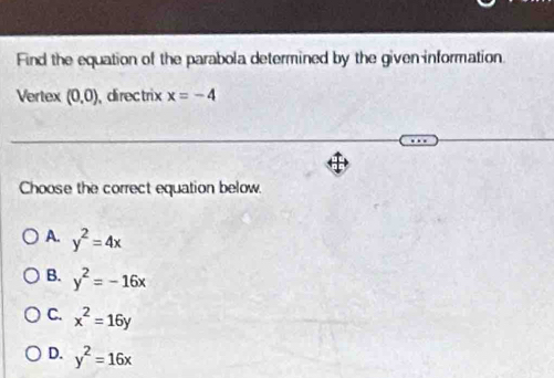 Find the equation of the parabola determined by the given information
Vertex (0,0) directrix x=-4
Choose the correct equation below.
A. y^2=4x
B. y^2=-16x
C. x^2=16y
D. y^2=16x