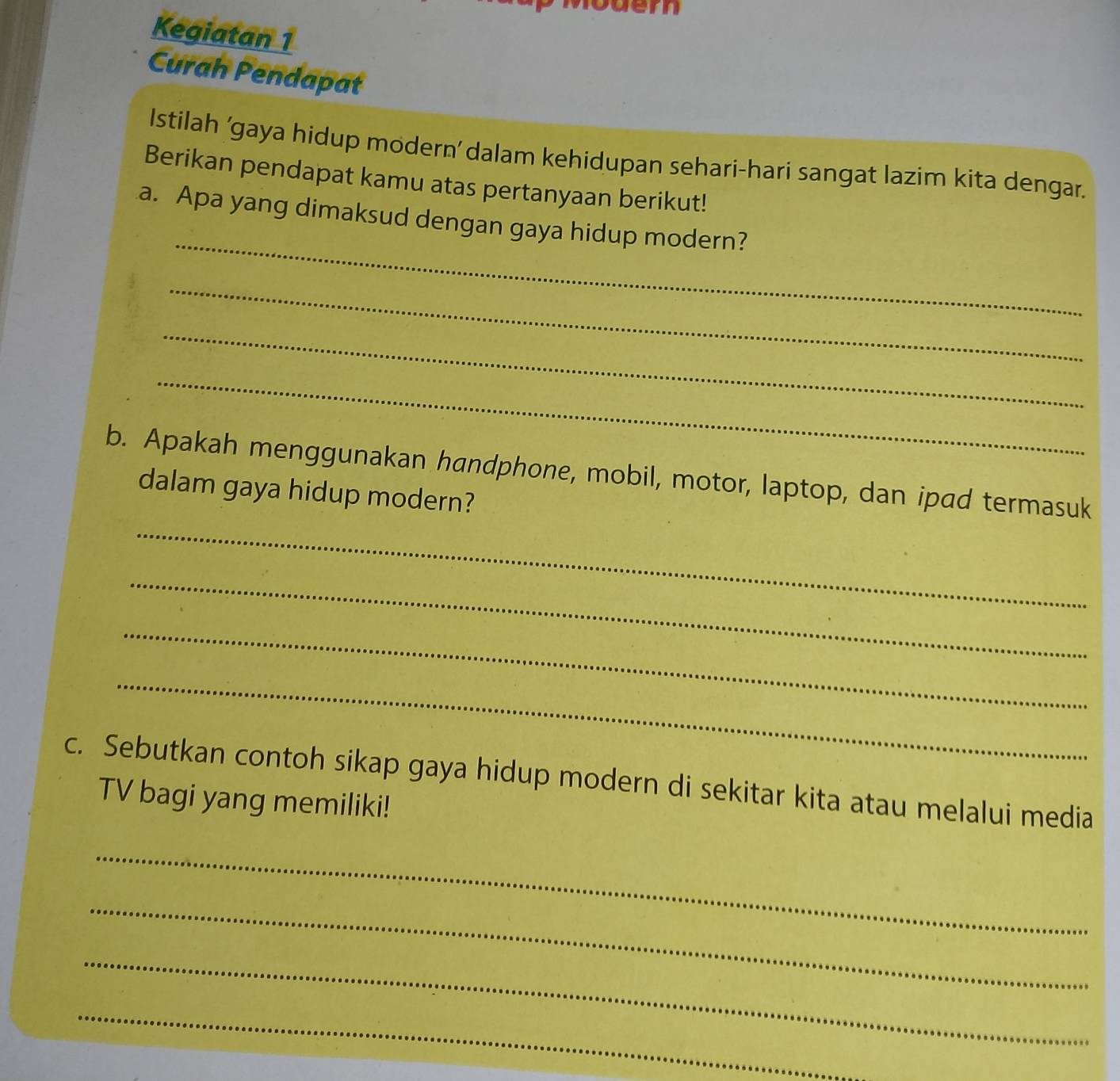 ern 
Kegiatan 1 
Curah Pendapat 
Istilah 'gaya hidup modern’ dalam kehidupan sehari-hari sangat lazim kita dengar. 
Berikan pendapat kamu atas pertanyaan berikut! 
_ 
a. Apa yang dimaksud dengan gaya hidup modern? 
_ 
_ 
_ 
_ 
b. Apakah menggunakan handphone, mobil, motor, laptop, dan ipad termasuk 
dalam gaya hidup modern? 
_ 
_ 
_ 
c. Sebutkan contoh sikap gaya hidup modern di sekitar kita atau melalui media 
TV bagi yang memiliki! 
_ 
_ 
_ 
_