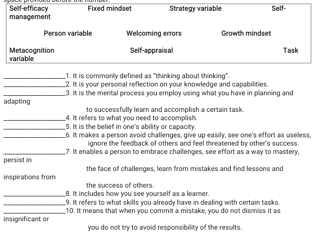 Self-efficacy Fixed mindset Strategy variable Self-
management
Person variable Welcoming errors Growth mindset
Metacognition Self-appraisal Task
variable
_1. It is commonly defined as “thinking about thinking”.
_2. It is your personal reflection on your knowledge and capabilities.
_3. It is the mental process you employ using what you have in planning and
adapting
to successfully learn and accomplish a certain task.
_4. It refers to what you need to accomplish.
_5. It is the belief in one's ability or capacity.
_6. It makes a person avoid challenges, give up easily, see one’s effort as useless,
ignore the feedback of others and feel threatened by other's success.
_7. It enables a person to embrace challenges, see effort as a way to mastery,
persist in
the face of challenges, learn from mistakes and find lessons and
inspirations from
the success of others.
_8. It includes how you see yourself as a learner.
_9. It refers to what skills you already have in dealing with certain tasks.
_10. It means that when you commit a mistake, you do not dismiss it as
insignificant or
you do not try to avoid responsibility of the results.