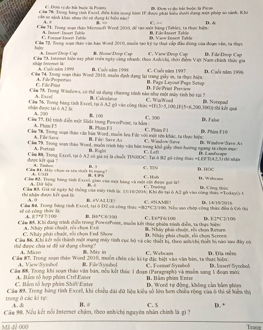 C. Đơn vi đo bắt buộc là Points D. Đơn vị đo bắt buộc là Picas
Cầu 70. Trong bảng tính Excel, điều kiện trong hàm IF được phát biểu dưới dạng một phép so sánh. Khi
cần so sánh khác nhau thì sử dụng kí hiệu nảo?
A. # B. C. > D. &
Câu 71. Trong soạn thảo Microsoft Word 2010, để tạo một bảng (Table), ta thực hiện:
A. Insert Insert Table B. FileInsert Table
: C. FormatInsert Table D. ViewInsert Table
Câu 72. Trong soạn thảo văn bản Word 2010, muốn tạo ký tự thụt cấp đầu dòng của đoạn văn, ta thực
hiện:
A. InsertDrop Cap B. HomeDrop Cap C. View Drop Cap D. FileDrop Cap
Câu 73. Internet hiện nay phát triển ngày cảng nhanh; theo Anh/chị, thời điểm Việt Nam chính thức gia
nhập Internet là:
Á. Cuối năm 1999 B. Cuối năm 1998 C. Cuối năm 1997 D. Cuối năm 1996
Câu 74. Trong soạn thảo Word 2010, muốn định dạng lại trang giấy in, ta thực hiện:
A. File Properties B. Page Layout Page Setup
C. File Print D. FilePrint Preview
Câu 75. Trong Windows, có thể sử dụng chương trình nào như một máy tính bỏ túi ?
A. Excel B. Calculator C. WinWord D. Notepad
Câu 76. Trong bảng tính Excel, tại ô A2 gõ vào công thứ c=IF(3>5,100,IF(5<6,200,300)) thì kết quả
nhận được tại ô A2 là:
A. 200 B. 100 C. 300
Cầâu 77. Để trình diễn một Slide trong PowerPoint, ta bắm : D. False
A. Phim F5 B. Phim F3 C. Phím F1 D. Phim F10
Câu 78. Trong soạn thảo văn bản Word, muốn lưu File với một tên khác, ta thực hiện:
A. File Save B. File Save As C. WindowSave D. WindowSave As
Câu 79. Trong soạn thảo Word, muốn trình bảy văn bản trong khổ giấy theo hướng ngang ta chọn mục:
A. Portrait B. Right C. Left D. Landscape
Câu 80. Trong Excel, tại ô A2 có giá trị là chuỗi TINHOC. Tại ô B2 gõ công thức =LEFT(A2,3)
được kết quả ? thì nhận
A. Tinhoc B. 3 D. HOC
Cầu 81. Hãy chọn ra tên thiết bị mạng? C. TIN
A. USB B. UPS D. Webcam
C. Hub
Cầu 82. Trong bảng tính Excel, giao của một hàng và một cột được gọi là?
A. Dữ liệu B. ô C. Trường D. Công thức
Câu 83. Giả sử ngày hệ thống của máy tính là: 15/10/2016; Khi đó tại ô A2 gõ vào công thức =Today()-1
thì nhận được kết quả là:
A. 0 B. #VALUE! C. #NAME! D. 14/10/2016
Câu 84. Trong bảng tính Excel, tại ô D2 có công thức =B2^* C2/100. Nếu sao chép công thức đến ô G6 thì
sẽ có công thức là:
A. E7^*F7/100 B. B6^*C 6/100 F6/100 D. E2^* C2/100
C. E6^*
Câu 85. Khi đang trình diễn trong PowerPoint, muốn kết thúc phiên trình diễn, ta thực hiện:
A. Nháy phải chuột, rồi chọn Exit B. Nháy phải chuột, rồi chọn Return
C. Nháy phải chuột, rồi chọn End Show D. Nháy phải chuột, rồi chọn Screen
Câu 86. Khi kết nổi thành một mạng máy tính cục bộ và các thiết bị, theo anh/chị thiết bị nào sau đây có
thể được chia sẻ để sử dụng chung?
A. Micro B. Máy in C. Webcam D. Đĩa mềm
Câu 87. Trong soạn thảo Word 2010, muốn chèn các kí tự đặc biệt vào văn bản, ta thực hiện:
A. ViewSymbol B. FileSymbol C. FormatSymbol D. InsertSymbol
Câu 88. Trong khi soạn thảo văn bản, nếu kết thúc 1 đoạn (Paragraph) và muốn sang 1 đoạn mới:
A. Bấm tổ hợp phím CtrlEnter B. Bầm phím Enter
C. Bẩm tổ hợp phím Shift Enter D. Word tự động, không cần bầm phím
Câu 89. Trong bảng tính Excel, khi chiều dài dữ liệu kiều số lớn hơn chiều rộng của ô thì sẽ hiển thị
trong ô các kí tự:
A. & B. # C. $ D. *
Câu 90. Nếu kết nối Internet chậm, theo anh/chị nguyên nhân chính là gì ?
Mã đề 000 Trang