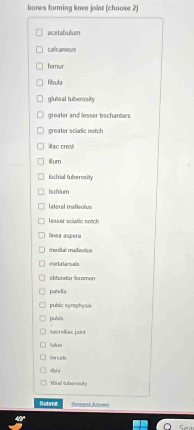 bones forming knee joint (choose 2) 
acetabulum 
calcaneus 
femur 
fibula 
gluteal tuberosity 
greater and lesser trochanters 
greater sciatic notch 
iliac crest 
ilium 
ischial tuberosity 
ischium 
lateral malleolus 
lesser sciatic notch 
linea aspera 
medial malleolus 
metatarsals 
obturator foramen 
patella 
pubic symphysis 
pubis 
sacroiliac joint 
talus 
tarsals 
tibia 
fibial tuberosity 
Submit Request Answer
49°
Sea