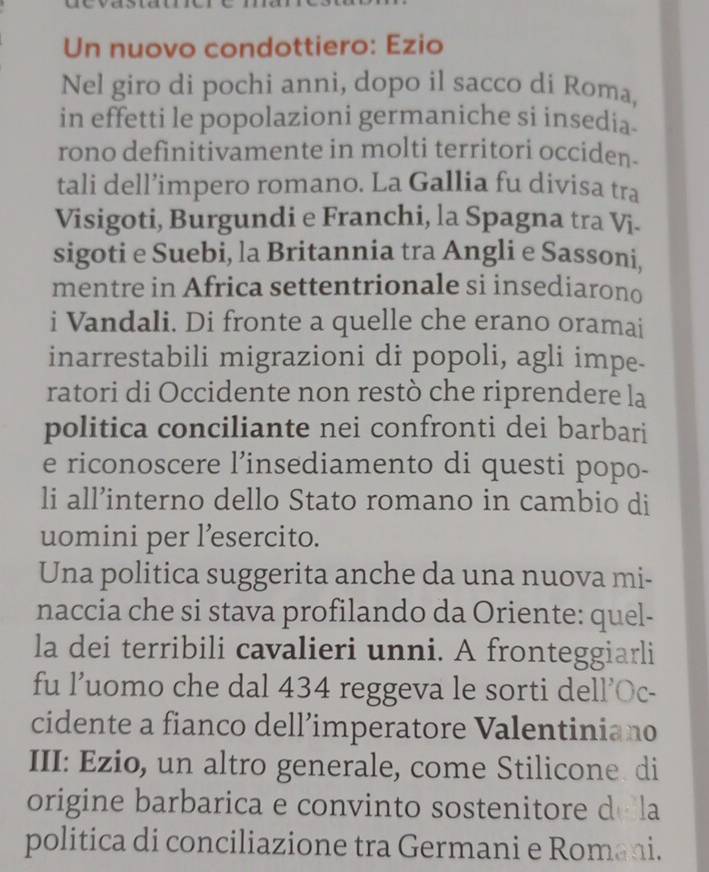 Un nuovo condottiero: Ezio 
Nel giro di pochi anni, dopo il sacco di Roma, 
in effetti le popolazioni germaniche si insedia. 
rono definitivamente in molti territori occiden. 
tali dell’impero romano. La Gallia fu divisa tra 
Visigoti, Burgundi e Franchi, la Spagna tra Vi. 
sigoti e Suebi, la Britannia tra Angli e Sassoni, 
mentre in Africa settentrionale si insediarono 
i Vandali. Di fronte a quelle che erano oramai 
inarrestabili migrazioni di popoli, agli impe- 
ratori di Occidente non restò che riprendere la 
politica conciliante nei confronti dei barbari 
e riconoscere l’insediamento di questi popo- 
li all’interno dello Stato romano in cambio di 
uomini per l’esercito. 
Una politica suggerita anche da una nuova mi- 
naccia che si stava profilando da Oriente: quel- 
la dei terribili cavalieri unni. A fronteggiarli 
fu l’uomo che dal 434 reggeva le sorti dell’Oc- 
cidente a fianco dell’imperatore Valentiniano 
III: Ezio, un altro generale, come Stilicone. di 
origine barbarica e convinto sostenitore de la 
politica di conciliazione tra Germani e Romani.