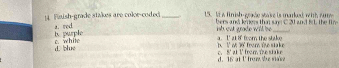 Finish-grade stakes are color-coded _. 15. If a finish-grade stake is marked with num-
bers and lefters that say: C 20 and 8:1, the fin-
a. red
ish cut grade will be_
b. purple
c. white
a. l' at N' from the stake
d. blue b. 1° at 16' from the stake
C 8' at 1' from the stake
d. 16'6' at 1' from the stake