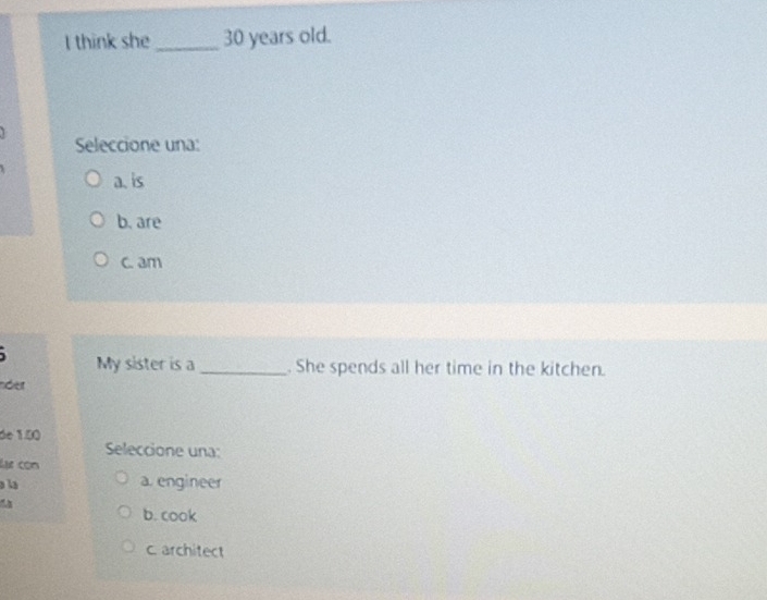 think she_ 30 years old.
Seleccione una:
a. is
b. are
c. am
My sister is a _. She spends all her time in the kitchen.
nder
de 1.00
Seleccione una:
Lựự còn
la
a. engineer
b. cook
c. architect