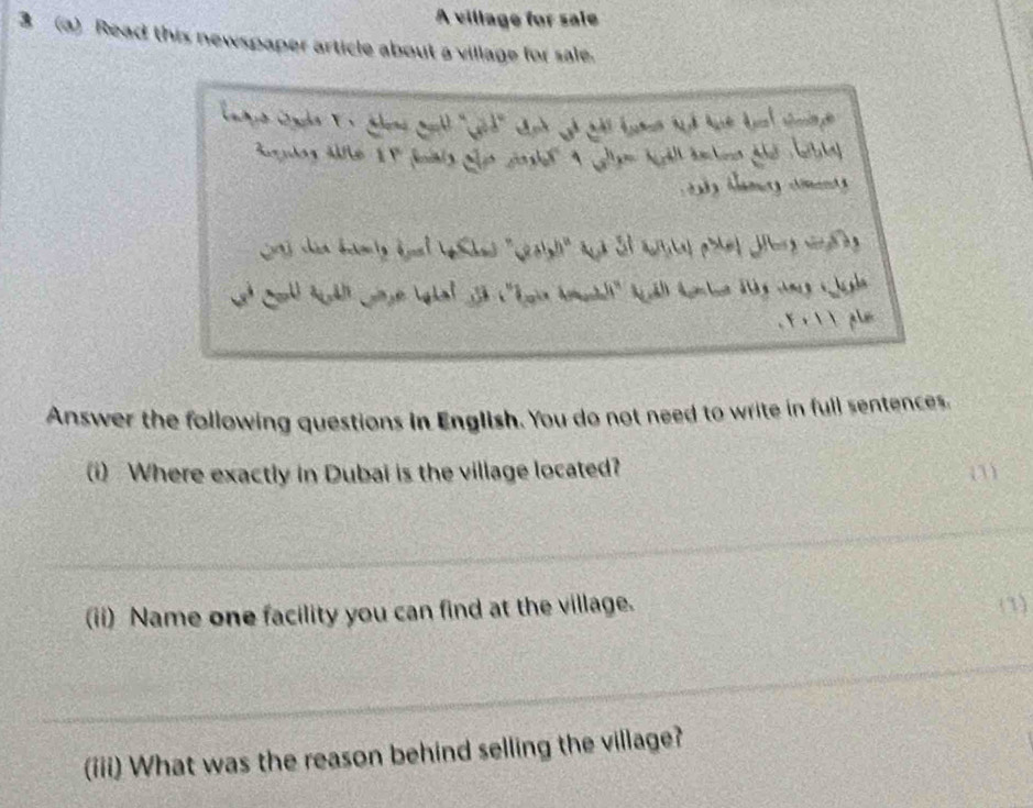 A village for sale 
3 (a) Read this newspaper article about a village for sale. 
23 thin bnonly dnel Shas "Seoly" and 2l auital phe| Jurg rn l n 
Y r  ples 
Answer the following questions in English. You do not need to write in full sentences. 
(i) Where exactly in Dubai is the village located? (1) 
(ii) Name one facility you can find at the village. (1) 
(iii) What was the reason behind selling the village?