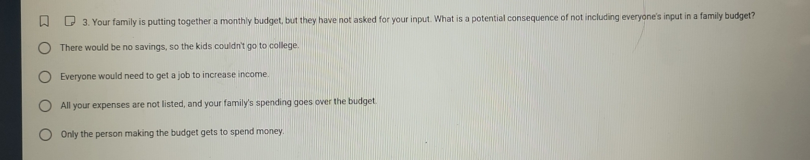 Your family is putting together a monthly budget, but they have not asked for your input. What is a potential consequence of not including everyone's input in a family budget?
There would be no savings, so the kids couldn't go to college.
Everyone would need to get a job to increase income.
All your expenses are not listed, and your family's spending goes over the budget
Only the person making the budget gets to spend money.