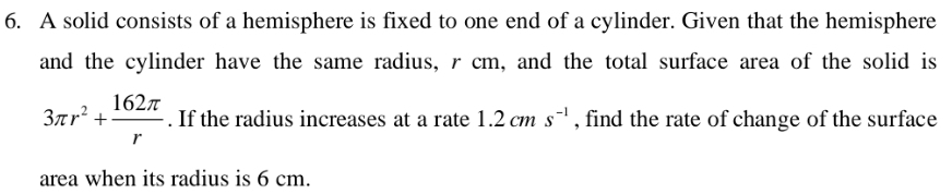 A solid consists of a hemisphere is fixed to one end of a cylinder. Given that the hemisphere 
and the cylinder have the same radius, r cm, and the total surface area of the solid is
3π r^2+ 162π /r . If the radius increases at a rate 1.2cms^(-1) , find the rate of change of the surface 
area when its radius is 6 cm.