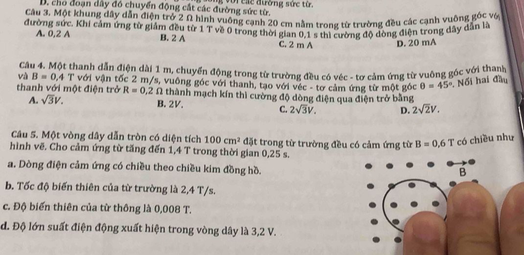 long với các đường sức từ.
B. cho đoạn dây đó chuyển động cất các đường sức từ.
Câu 3. Một khung dây dẫn điện trở 2 Ω hình vuông cạnh 20 cm nằm trong từ trường đều các cạnh vuông góc với
đường sức. Khi cảm ứng từ giảm đều từ 1 T về 0 trong thời gian 0,1 s thì cường độ dòng điện trong dây dẫn là
A. 0,2 A B. 2 A C. 2 m A
D. 20 mA
Câu 4. Một thanh dẫn điện dài 1 m, chuyển động trong từ trường đều có véc - tơ cảm ứng từ vuông góc với thanh
và B=0,4 T với vận tốc 2 m/s, vuông góc với thanh, tạo với véc - tơ cảm ứng từ một góc θ =45° Nối hai đầu
thanh với một điện trở R=0,2Omega thành mạch kín thì cường độ dòng điện qua điện trở bằng
A. sqrt(3)V.
B. 2V.
C. 2sqrt(3)V. D. 2sqrt(2)V. 
Câu 5. Một vòng dây dẫn tròn có diện tích 100cm^2 đặt trong từ trường đều có cảm ứng từ B=0,6T có chiều như
hình vẽ. Cho cảm ứng từ tăng đến 1,4 T trong thời gian 0,25 s.
a. Dòng điện cảm ứng có chiều theo chiều kim đồng hồ.
b. Tốc độ biến thiên của từ trường là 2,4 T/s.
c. Độ biến thiên của từ thông là 0,008 T.
d. Độ lớn suất điện động xuất hiện trong vòng dây là 3,2 V.