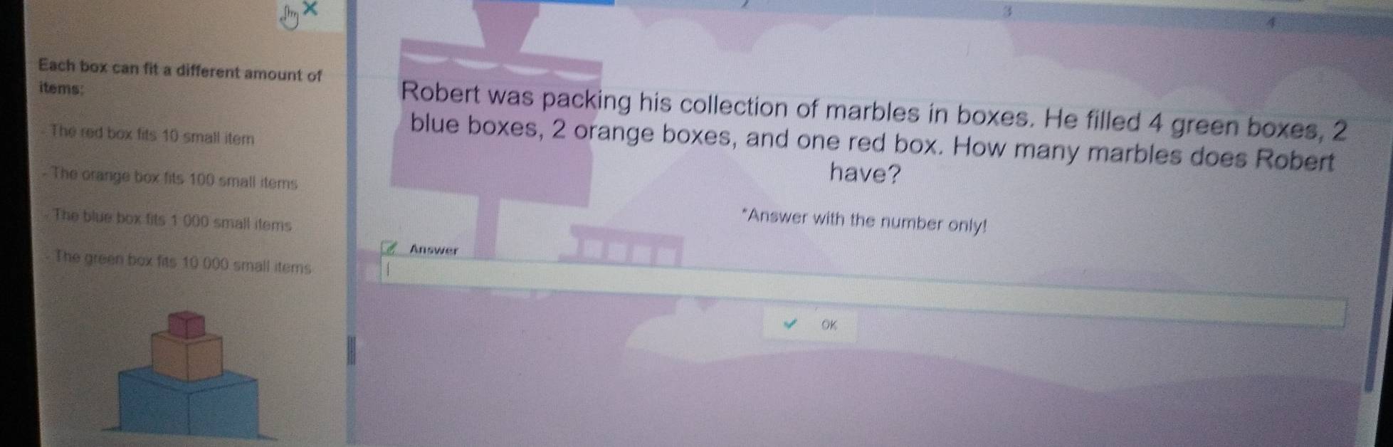 Each box can fit a different amount of 
items: 
Robert was packing his collection of marbles in boxes. He filled 4 green boxes, 2
The red box fits 10 small item 
blue boxes, 2 orange boxes, and one red box. How many marbles does Robert 
- The orange box fits 100 small items 
have? 
The blue box fits 1 000 small items 
*Answer with the number only! 
Answer 
The green box fits 10 000 small items 
OK