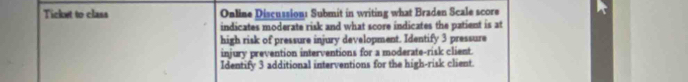 Ticket to class Online Discussion: Submit in writing what Braden Scale score 
indicates moderate risk and what score indicates the patient is at 
high risk of pressure injury development. Identify 3 pressure 
injury prevention interventions for a moderate-risk client. 
Identify 3 additional interventions for the high-risk client.