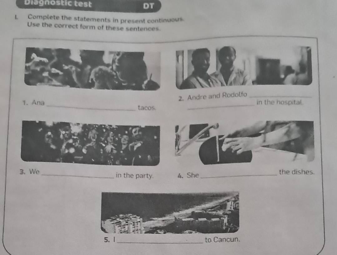 Diagnostic test DT 
I. Complete the statements in present continuous. 
Use the correct form of these sentences. 
2. Andre and Rodolfo_ 
1. Ana __in the hospital. 
tacos. 
3.We _in the party. 4. She_ 
the dishes.