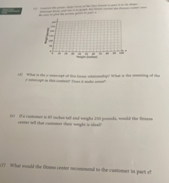 Convert the potit-slope form of the line found in past b to its slope 
muscept form, and use st to graph the linear model the fitness center uses 
Be sure to plot the points given in part a.
r
8∞0
250
200
150
100
50
x
10 20 30 40 50 60 70 80 90 100
Height (inches) 
(d) What is the y-intercept of this linear relationship? What is the meaning of the 
y-intercept in this context? Does it make sense? 
(e) If a customer is 85 inches tall and weighs 250 pounds, would the fitness 
center tell that customer their weight is ideal? 
(f) What would the fitness center recommend to the customer in part e?