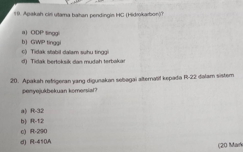 Apakah ciri utama bahan pendingin HC (Hidrokarbon)?
a) ODP tinggi
b) GWP tinggi
c) Tidak stabil dalam suhu tinggi
d) Tidak bertoksik dan mudah terbakar
20. Apakah refrigeran yang digunakan sebagai alternatif kepada R-22 dalam sistem
penyejukbekuan komersial?
a) R-32
b) R-12
c) R-290
d) R-410A
(20 Mark