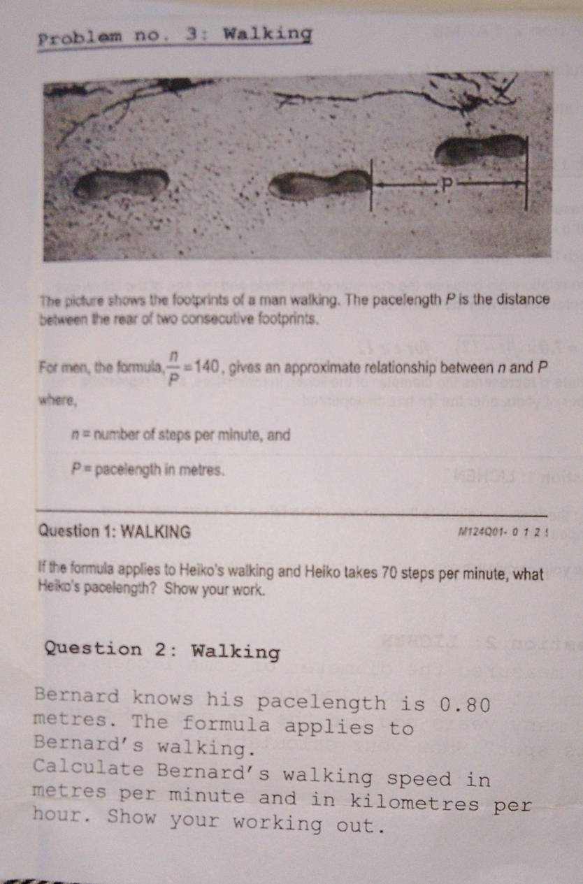 Problem no. 3: Walking 
The picture shows the footprints of a man walking. The pacelength P is the distance 
between the rear of two consecutive footprints. 
For men, the formula.  n/P =140 , gives an approximate relationship between n and P
where,
n= number of steps per minute, and
P= pacelength in metres. 
Question 1: WALKING M124Q01- 0 1 2 ! 
If the formula applies to Heiko's walking and Heiko takes 70 steps per minute, what 
Heiko's pacelength? Show your work. 
Question 2: Walking 
Bernard knows his pacelength is 0.80
metres. The formula applies to 
Bernard's walking. 
Calculate Bernard's walking speed in
metres per minute and in kilometres per.
hour. Show your working out.