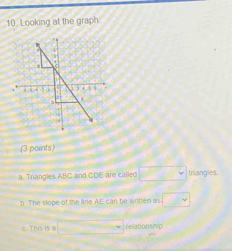 Looking at the graph.
(3 points)
a. Triangles ABC and CDE are called □ triangles.
b. The slope of the line AE can be written as □
c. This is a □ v relationship.