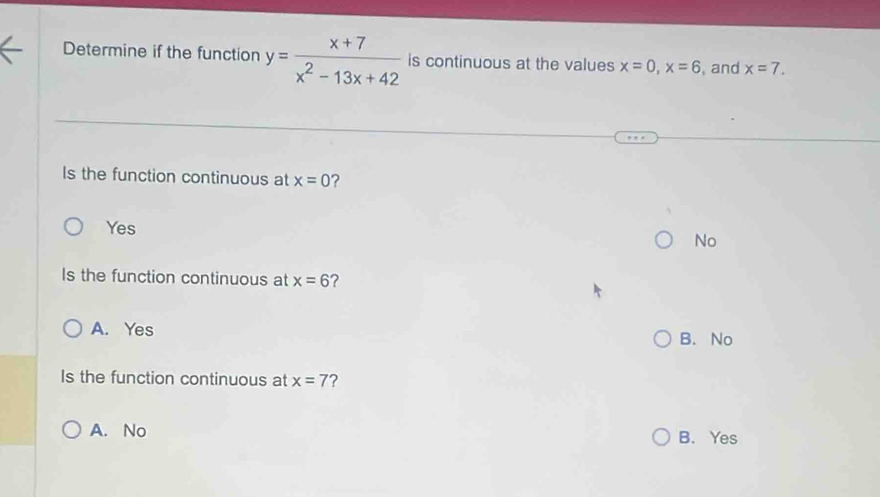 Determine if the function y= (x+7)/x^2-13x+42  is continuous at the values x=0, x=6 , and x=7. 
Is the function continuous at x=0 ?
Yes
No
Is the function continuous at x=6 ?
A. Yes
B. No
Is the function continuous at x=7 ?
A. No B. Yes