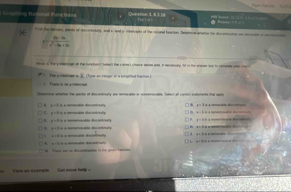 Piper Patchie 1/01
Graphing Rational Functions Question 3, 8.3.16 2.5 9
Scant: 3106°
Par 5 ol 5 Points! 0 8 of 1
Find the domain, points of discontinuity, and x - and y - intercepts of the rational function. Determine whether the discontinuities are removable or non remmistie
y= (15-3x)/x^2-8x+15 
What is the y -ntercept of the tunction? Select the correct choice below and, if necessary, fill in the answer box to complete your choice
The y-intercept is 1. (Type an integer or a simplified fraction.)
(). There is no y-intercept.
Determine whether the points of discontinuity are removable or nonremovable. Select all correct statements that apply.
A y=5 is a removable discontinuity. B. y=3 is a removable discontinuity
C. y=0 is a removable discontinuity. D. x=5 is a nonremovable discontinuity
F.
E. y=0 is a nonremovable discontinuity. y=5 is a nonremovable discontinuity
G y=3 is a nonremovable discontinuity. H. x=3 is a nonremovable discorttn 
J. x=3
1. x=0 is a removable discortinuity is a removable discontnnl
K. x=5is a removable discontinuity L. x=0 is a nonremovable discors
M. There are no discontinurties in the given function.
View an example Get more help -