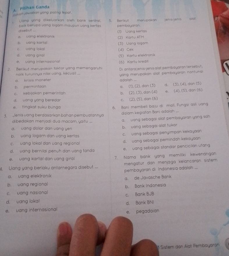 Pilihan Ganda
1  w shiah jawaban yang paling tepat .
Vang yang dikelvarkan oleh bank sentral, 5. Berikut merupakan  jenis jenis alat
balk berupa vang logarn maupun vang kertas 
disebut .... pembayaran.
(1) Uang kertas
a. uang elektronik
2) Kartu ATM
b. vang kartal (3) Uang logam
c. uang lokal
(4) Cek
d. uang giral (5) Kartu elektronik
e. uang internasional (6) Kartu kredit
2. Berikut merupakan faktor yang memengaruhi Di antara jenis-jenis alat pembayaran tersebut,
naik turunnya nilai uang, kecuali ...
yang merupakan alat pembayaran nontuna
a. krisis moneter adalah ....
b. permintaan a. (1), (2), dan (3) d. (3), (4), dan (5)
c. kebijakan pemerintah b. (2), (3), dan (4) e. (4), (5), dan (6)
d. uang yang beredar c. (2), (5), dan (6)
e. tingkat suku bunga
6. Bani membell baju di mall. Fungsi asli uang
Jenis vang berdasarkan bahan pembuatannya dalam kegiatan Bani adalah ...
dibedakan menjadi dua macam, yaitu .... a, uang sebagai alat pembayaran yang sah
a. uang dolar dan vang yen b. uang sebagai alat tukar
b. uang logam dan uang kertas c. uang sebagai penyimpan kekayaan
c. uang lokal dan vang regional d. vang sebagai pemindah kekayaan
d. uang bernilal penuh dan uang tanda e, vang sebagai standar pencicilan utang
e. vang kartal dan vang giral 7. Nama bank yang memiliki kewenangan
, Uang yang berlaku antarnegara disebut .... mengatur dan menjaga kelancaran sistem .
pembayaran di Indonesia adalah ....
a. uang elektronik
a. de Javasche Bank
b. uang regional
c. uang nasional b. Bank Indonesia
c. Bank BJB
d. uang loka!
d. Bank BNI
e. uang internasional
e. pegadaian
Sistem dan Alat Pembayaran