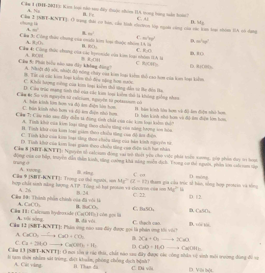 (ĐH-2021): Kim loại nào sau đây thuộc nhóm IIA trong bảng tuần hoàn?
A. Na B. Fe C. Al D. Mg.
chung là
Câu 2 [SBT-KNTT]: Ở trạng thái cơ bản, cầu hình electron lớp ngoài cũng của các kim loại nhóm IIA có dạng
A. ns^3 B. ns^2 D.
C. ns^2np^3
Câu 3: Công thức chung của oxide kim loại thuộc nhóm IA a
A. R_2O_3. ns^2np^5.
B. RO_2 C. R_2O.
Câu 4: Công thức chung của các hyroxide của kim loại nhóm IIA là
A. ROH.
D. RO
B. R_2OH
Câu 5: Phát biểu nào sau đây không đứng?
C. R(OH)_2. D. R(OH)_3.
A. Nhiệt độ sôi, nhiệt độ nông chảy của kim loại kiểm thổ cao hơn của kim loại kiểm.
B. Tắt cá các kim loại kiểm thổ đều nặng hơn nước,
C. Khổi lượng riêng của kim loại kiểm thổ tăng dẫn từ Be đến Ba.
D. Cầu trúc mạng tinh thể của các kim loại kiểm thổ là không giống nhau.
Câu 6: So với nguyên từ calcium, nguyên tử potassium có
A. bán kinh lớn hơn và độ âm điện lớn hơn. B. bản kính lớn hơn và độ âm điện nhỏ hơn
C. bản kinh nhỏ hơn và độ âm điện nhỏ hơn D. bán kinh nhỏ hơn và độ âm điện lớn hơn.
Câu 7: Câu nào sau đây diễn tả đùng tính chất của các kim loại kiểm thổ?
A. Tinh khử của kim loại tăng theo chiều tăng của năng hượng ion hóa.
B. Tính khử của kim loại giảm theo chiều tăng của độ âm điện.
C. Tính khử của kim loại tăng theo chiều tăng của bán kính nguyên tử.
D. Tinh khử của kim loại giám theo chiều tăng của diện tích hạt nhân.
Câu 8 [SBT-KNTT]: Nguyên tố calcium đóng vai trò thiết yếu cho việc phát triển xương, góp phần duy trì hoạt
động của cơ bắp, truyền dẫn thằn kinh, tăng cưởng khả năng miễn dịch. Trong cơ thể người, phần lớn calcium tập
trung ở
A. xương. B. răng C. cơ. D. móng
Câu 9 [SBT-KNTT]: Trong cơ thẻ người, ion Mg^(2+)(Z=12) tham gia cầu trúc tế bào, tổng hợp protein và tổng
hợp chất sinh năng lượng ATP. Tổng số hạt proton và electron của ion Mg^(2+) là
A. 26. B. 24.
C. 22. D. 12.
Câu 10: Thành phần chính của đá vôi là
A. CaCO_3.
B. BaCO_3. C. BaSO_4. D. CaSO_4
* Câu 11: Caleium hydroxide (Ca(OH)_2) càn gọi là
A. vôi sống. B. đá vôi. C. thạch cao. D. x= ôi tôi
Câu 12 [SBT-KNTT]: Phản ứng nào sau đầy được gọi là phản ứng tôi vôi?
A. CaCO_3to CaO+CO_2. B. 2Ca+O_2to 2CaO.
C. Ca+2H_2Oto Ca(OH)_2+H_2.
D. CaO+H_2Oto Ca(OH)_2.
Câu 13 [SBT-KNTT]: Ở nơi tồn ứ rác thải, chất nào sau đây được các công nhân vệ sinh môi trường đùng đề xứ
li tạm thời nhằm sát trùng, diệt khuẩn, phống chồng dịch bệnh?
A. Cát vàng. B. Than đá. C. Đá vôi. D. Vôi bột.